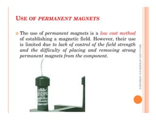 U
USE
SE OF
OF PERMANENT
PERMANENT MAGNETS
MAGNETS
54
 The use of permanent magnets is a low cost method
of establishing a magnetic field. However, their use
is limited due to lack of control of the field strength
and the difficulty of placing and removing strong
permanent magnets from the component.
ME312
NDT_SUKESH
O
P/
APME/JECC
ME312
NDT_SUKESH
O
P/
APME/JECC
 
