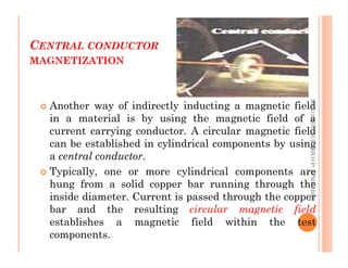 CENTRAL CONDUCTOR
MAGNETIZATION
56
 Another way of indirectly inducting a magnetic field
in a material is by using the magnetic field of a
current carrying conductor. A circular magnetic field
ME312
NDT_SUKESH
O
P/
APME/JECC
current carrying conductor. A circular magnetic field
can be established in cylindrical components by using
a central conductor.
 Typically, one or more cylindrical components are
hung from a solid copper bar running through the
inside diameter. Current is passed through the copper
bar and the resulting circular magnetic field
establishes a magnetic field within the test
components.
ME312
NDT_SUKESH
O
P/
APME/JECC
 