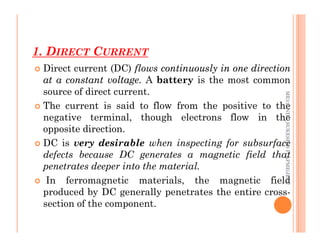 1. DIRECT CURRENT
60
 Direct current (DC) flows
flows continuously
continuously in
in one
one direction
direction
at
at a
a constant
constant voltage
voltage.
. A battery is the most common
source of direct current.
 The current is said to flow from the positive to the
negative terminal, though electrons flow in the
opposite direction.
ME312
NDT_SUKESH
O
P/
APME/JECC
opposite direction.
 DC is very desirable when inspecting for subsurface
defects because DC generates a magnetic field that
penetrates deeper into the material.
 In ferromagnetic materials, the magnetic field
produced by DC generally penetrates the entire cross-
section of the component.
ME312
NDT_SUKESH
O
P/
APME/JECC
 
