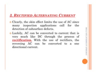 3. RECTIFIED ALTERNATING CURRENT
62
 Clearly, the skin effect limits the use of AC since
many inspection applications call for the
detection of subsurface defects.
 Luckily, AC can be converted to current that is
very much like DC through the process of
ME312
NDT_SUKESH
O
P/
APME/JECC
very much like DC through the process of
rectification. With the use of rectifiers, the
reversing AC can be converted to a one
directional current.
ME312
NDT_SUKESH
O
P/
APME/JECC
 