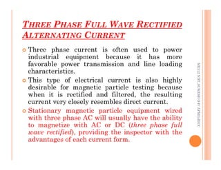 THREE PHASE FULL WAVE RECTIFIED
ALTERNATING CURRENT
66
 Three phase current is often used to power
industrial equipment because it has more
favorable power transmission and line loading
characteristics.
 This type of electrical current is also highly
desirable for magnetic particle testing because
ME312
NDT_SUKESH
O
P/
APME/JECC
desirable for magnetic particle testing because
when it is rectified and filtered, the resulting
current very closely resembles direct current.
 Stationary magnetic particle equipment wired
with three phase AC will usually have the ability
to magnetize with AC or DC (three phase full
wave rectified), providing the inspector with the
advantages of each current form.
ME312
NDT_SUKESH
O
P/
APME/JECC
 
