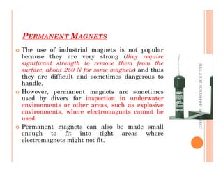 PERMANENT MAGNETS
69
 The use of industrial magnets is not popular
because they are very strong (they require
significant strength to remove them from the
surface, about 250 N for some magnets) and thus
they are difficult and sometimes dangerous to
handle.
ME312
NDT_SUKESH
O
P/
APME/JECC
handle.
 However, permanent magnets are sometimes
used by divers for inspection
inspection in
in underwater
underwater
environments
environments or
or other
other areas,
areas, such
such as
as explosive
explosive
environments,
environments, where
where electromagnets
electromagnets cannot
cannot be
be
used
used.
.
 Permanent magnets can also be made small
enough to fit into tight areas where
electromagnets might not fit.
ME312
NDT_SUKESH
O
P/
APME/JECC
 