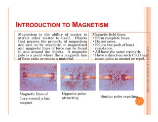 INTRODUCTION TO MAGNETISM
ME312
NDT_SUKESH
O
P/
APME/JECC
Magnetism is the ability of matter to
attract other matter to itself. Objects
that possess the property of magnetism
are said to be magnetic or magnetized
and magnetic lines of force can be found
in and around the objects. A magnetic
pole is a point where the a magnetic line
of force exits or enters a material.
Magnetic field lines:
•Form complete loops.
•Do not cross.
•Follow the path of least
resistance.
•All have the same strength.
•Have a direction such that they
cause poles to attract or repel.
7
ME312
NDT_SUKESH
O
P/
APME/JECC
Magnetic lines of
force around a bar
magnet
Opposite poles
attracting Similar poles repelling
 