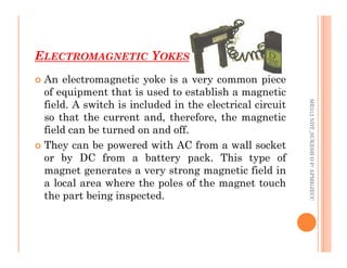 ELECTROMAGNETIC YOKES
70
 An electromagnetic yoke is a very common piece
of equipment that is used to establish a magnetic
field. A switch is included in the electrical circuit
so that the current and, therefore, the magnetic
field can be turned on and off.
ME312
NDT_SUKESH
O
P/
APME/JECC
field can be turned on and off.
 They can be powered with AC from a wall socket
or by DC from a battery pack. This type of
magnet generates a very strong magnetic field in
a local area where the poles of the magnet touch
the part being inspected.
ME312
NDT_SUKESH
O
P/
APME/JECC
 