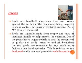 PRODS
72
 Prods are handheld electrodes that are pressed
against the surface of the component being inspected
to make contact for passing electrical current (AC or
DC) through the metal.
ME312
NDT_SUKESH
O
P/
APME/JECC
 Prods are typically made
made from
from copper
copper and
and have
have an
an
insulated
insulated handle
handle to
to help
help protect
protect the
the operator
operator.
. One of
the prods has a trigger switch so that the current can
be quickly and easily turned on and off. Sometimes
the two prods are connected by any insulator, to
facilitate one hand operation. This is referred to as a
dual prod and is commonly used for weld inspections.
ME312
NDT_SUKESH
O
P/
APME/JECC
 