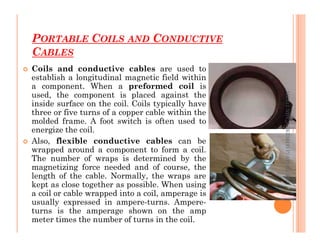 PORTABLE COILS AND CONDUCTIVE
CABLES
73
 Coils and conductive cables are used to
establish a longitudinal magnetic field within
a component. When a preformed coil is
used, the component is placed against the
inside surface on the coil. Coils typically have
three or five turns of a copper cable within the
molded frame. A foot switch is often used to
ME312
NDT_SUKESH
O
P/
APME/JECC
molded frame. A foot switch is often used to
energize the coil.
 Also, flexible conductive cables can be
wrapped around a component to form a coil.
The number of wraps is determined by the
magnetizing force needed and of course, the
length of the cable. Normally, the wraps are
kept as close together as possible. When using
a coil or cable wrapped into a coil, amperage is
usually expressed in ampere-turns. Ampere-
turns is the amperage shown on the amp
meter times the number of turns in the coil.
ME312
NDT_SUKESH
O
P/
APME/JECC
 