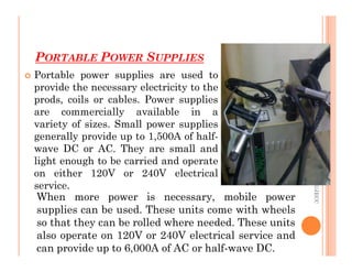 PORTABLE POWER SUPPLIES
74
 Portable power supplies are used to
provide the necessary electricity to the
prods, coils or cables. Power supplies
are commercially available in a
variety of sizes. Small power supplies
generally provide up to 1,500A of half-
ME312
NDT_SUKESH
O
P/
APME/JECC
generally provide up to 1,500A of half-
wave DC or AC. They are small and
light enough to be carried and operate
on either 120V or 240V electrical
service.
ME312
NDT_SUKESH
O
P/
APME/JECC
When more power is necessary, mobile power
supplies can be used. These units come with wheels
so that they can be rolled where needed. These units
also operate on 120V or 240V electrical service and
can provide up to 6,000A of AC or half-wave DC.
 
