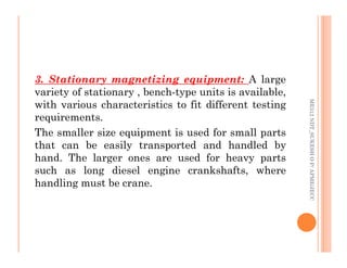 75
3. Stationary magnetizing equipment: A large
variety of stationary , bench-type units is available,
with various characteristics to fit different testing
requirements.
The smaller size equipment is used for small parts
ME312
NDT_SUKESH
O
P/
APME/JECC
The smaller size equipment is used for small parts
that can be easily transported and handled by
hand. The larger ones are used for heavy parts
such as long diesel engine crankshafts, where
handling must be crane.
ME312
NDT_SUKESH
O
P/
APME/JECC
 