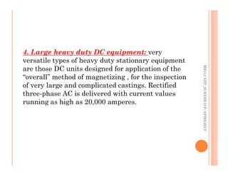 77
4. Large heavy duty DC equipment: very
versatile types of heavy duty stationary equipment
are those DC units designed for application of the
“overall” method of magnetizing , for the inspection
of very large and complicated castings. Rectified
ME312
NDT_SUKESH
O
P/
APME/JECC
of very large and complicated castings. Rectified
three-phase AC is delivered with current values
running as high as 20,000 amperes.
ME312
NDT_SUKESH
O
P/
APME/JECC
 