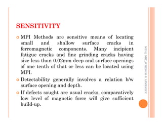 SENSITIVITY
78
 MPI Methods are sensitive means of locating
small and shallow surface cracks in
ferromagnetic components. Many incipient
fatigue cracks and fine grinding cracks having
size less than 0.02mm deep and surface openings
ME312
NDT_SUKESH
O
P/
APME/JECC
size less than 0.02mm deep and surface openings
of one tenth of that or less can be located using
MPI.
 Detectability generally involves a relation b/w
surface opening and depth.
 If defects sought are usual cracks, comparatively
low level of magnetic force will give sufficient
build-up.
ME312
NDT_SUKESH
O
P/
APME/JECC
 