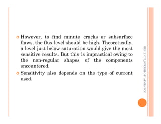 79
 However, to find minute cracks or subsurface
flaws, the flux level should be high. Theoretically,
a level just below saturation would give the most
sensitive results. But this is impractical owing to
the non-regular shapes of the components
ME312
NDT_SUKESH
O
P/
APME/JECC
the non-regular shapes of the components
encountered.
 Sensitivity also depends on the type of current
used.
ME312
NDT_SUKESH
O
P/
APME/JECC
 