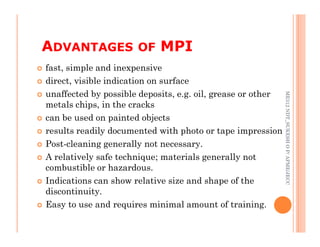  fast, simple and inexpensive
 direct, visible indication on surface
 unaffected by possible deposits, e.g. oil, grease or other
metals chips, in the cracks
 can be used on painted objects
ADVANTAGES OF MPI
81
ME312
NDT_SUKESH
O
P/
APME/JECC
 results readily documented with photo or tape impression
 Post-cleaning generally not necessary.
 A relatively safe technique; materials generally not
combustible or hazardous.
 Indications can show relative size and shape of the
discontinuity.
 Easy to use and requires minimal amount of training.
ME312
NDT_SUKESH
O
P/
APME/JECC
 