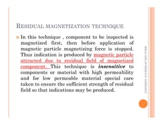 RESIDUAL MAGNETIZATION TECHNIQUE
88
 In this technique , component to be inspected is
magnetized first, then before application of
magnetic particle magnetizing force is stopped.
Thus indication is produced by magnetic particle
attracted due to residual field of magnetized
ME312
NDT_SUKESH
O
P/
APME/JECC
attracted due to residual field of magnetized
component. This technique is insensitive to
components or material with high permeability
and for low permeable material special care
taken to ensure the sufficient strength of residual
field so that indications may be produced.
ME312
NDT_SUKESH
O
P/
APME/JECC
 