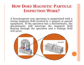 HOW DOES MAGNETIC PARTICLE
INSPECTION WORK?
A ferromagnetic test specimen is magnetized with a
strong magnetic field created by a magnet or special
equipment. If the specimen has a discontinuity, the
discontinuity will interrupt the magnetic field
flowing through the specimen and a leakage field
will occur.
 