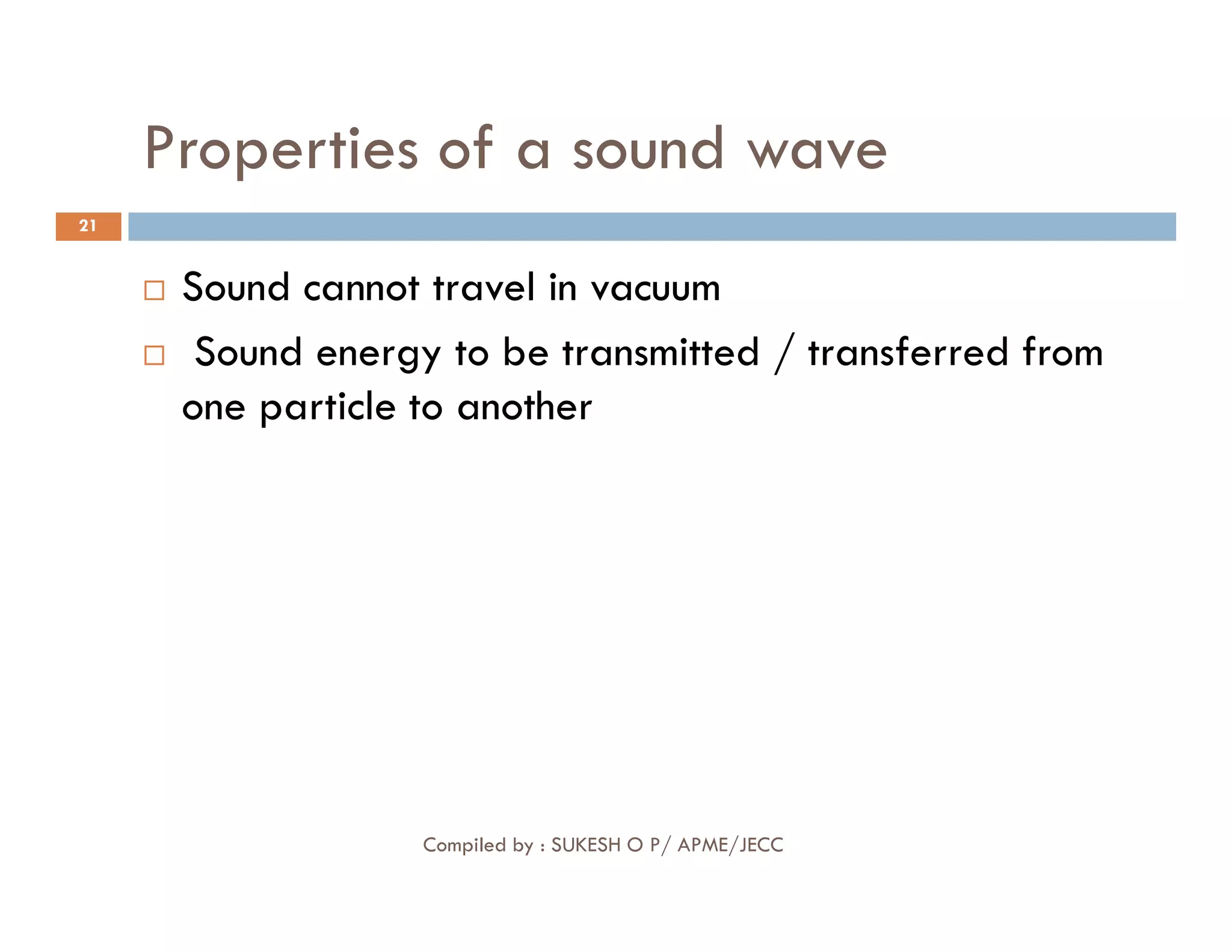 Properties of a sound wave
21
 Sound cannot travel in vacuum
 Sound energy to be transmitted / transferred from
one particle to another
Compiled by : SUKESH O P/ APME/JECC
 