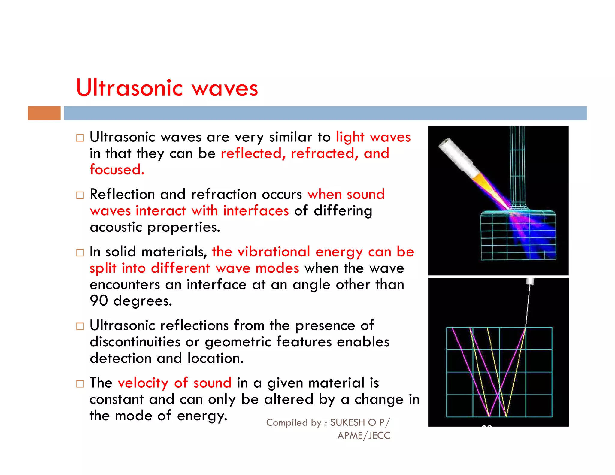 Ultrasonic waves
 Ultrasonic waves are very similar to light waves
in that they can be reflected, refracted, and
focused.
 Reflection and refraction occurs when sound
waves interact with interfaces of differing
acoustic properties.
 In solid materials, the vibrational energy can be
split into different wave modes when the wave
encounters an interface at an angle other than
90 degrees.
 Ultrasonic reflections from the presence of
discontinuities or geometric features enables
detection and location.
 The velocity of sound in a given material is
constant and can only be altered by a change in
the mode of energy. Compiled by : SUKESH O P/
APME/JECC
23
 