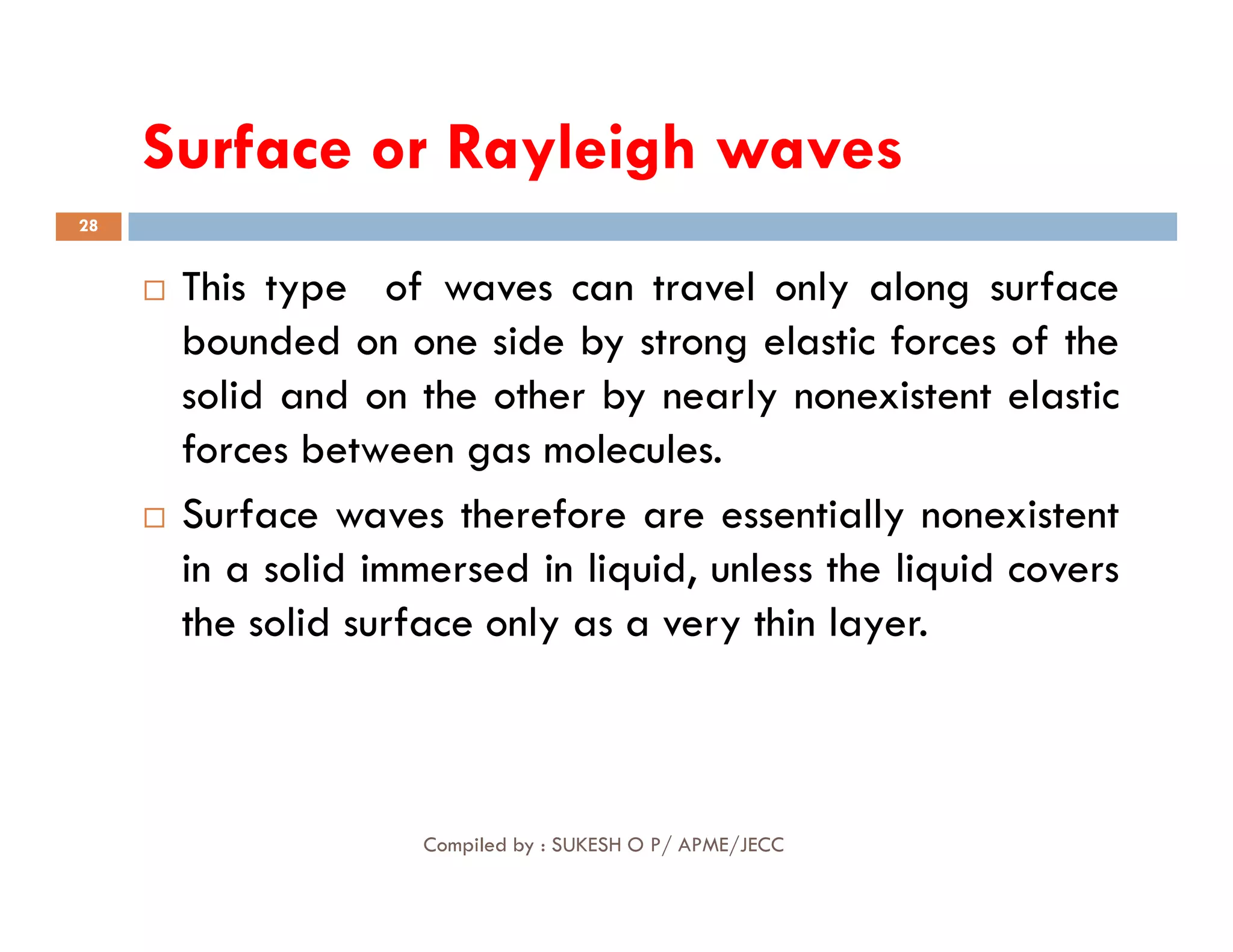 Surface or Rayleigh waves
28
 This type of waves can travel only along surface
bounded on one side by strong elastic forces of the
solid and on the other by nearly nonexistent elastic
forces between gas molecules.
Compiled by : SUKESH O P/ APME/JECC
 Surface waves therefore are essentially nonexistent
in a solid immersed in liquid, unless the liquid covers
the solid surface only as a very thin layer.
 