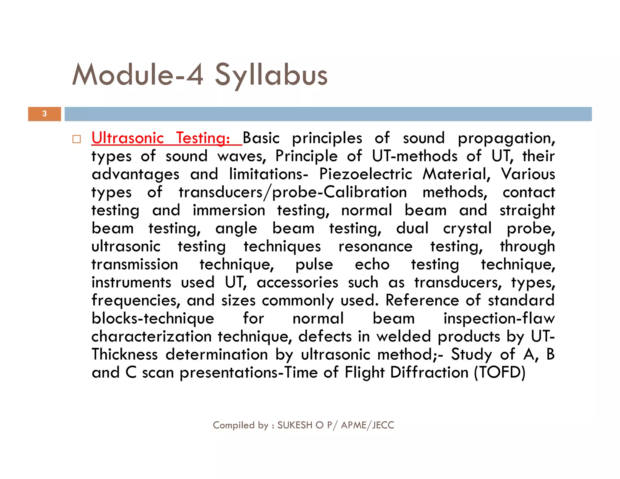 Module-4 Syllabus
3
 Ultrasonic Testing: Basic principles of sound propagation,
types of sound waves, Principle of UT-methods of UT, their
advantages and limitations- Piezoelectric Material, Various
types of transducers/probe-Calibration methods, contact
testing and immersion testing, normal beam and straight
beam testing, angle beam testing, dual crystal probe,
ultrasonic testing techniques resonance testing, through
Compiled by : SUKESH O P/ APME/JECC
ultrasonic testing techniques resonance testing, through
transmission technique, pulse echo testing technique,
instruments used UT, accessories such as transducers, types,
frequencies, and sizes commonly used. Reference of standard
blocks-technique for normal beam inspection-flaw
characterization technique, defects in welded products by UT-
Thickness determination by ultrasonic method;- Study of A, B
and C scan presentations-Time of Flight Diffraction (TOFD)
 