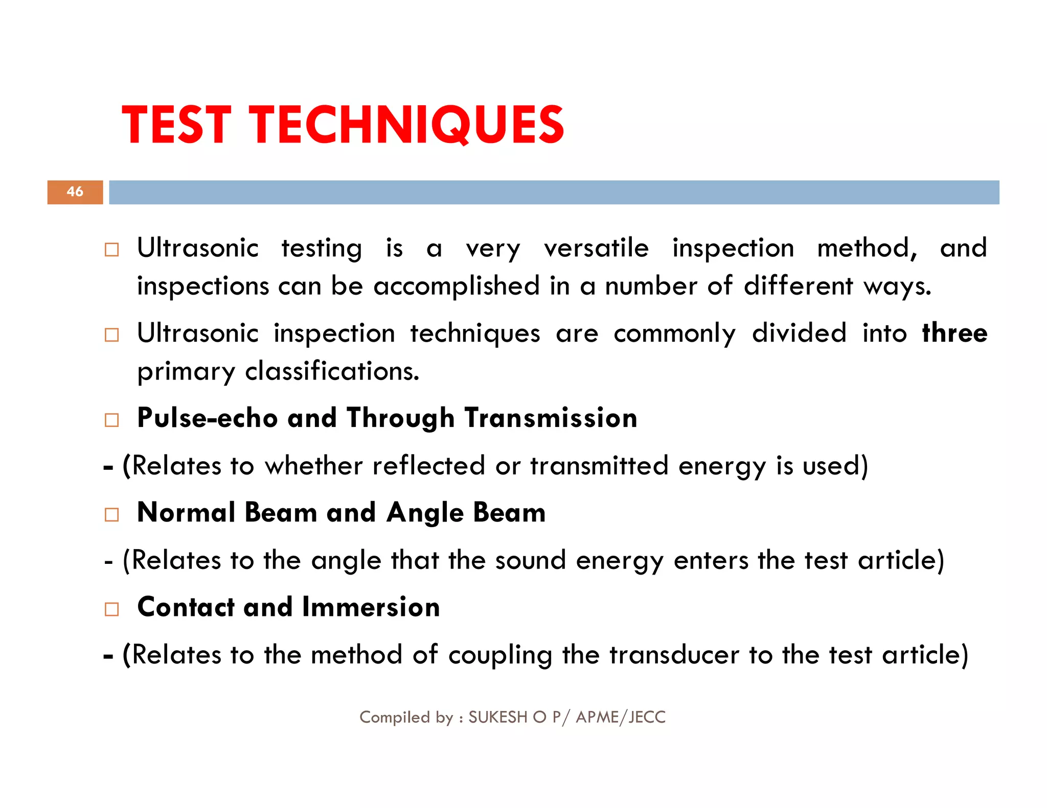 TEST TECHNIQUES
TEST TECHNIQUES
46
 Ultrasonic testing is a very versatile inspection method, and
inspections can be accomplished in a number of different ways.
 Ultrasonic inspection techniques are commonly divided into three
primary classifications.
Pulse-echo and Through Transmission
Compiled by : SUKESH O P/ APME/JECC
 Pulse-echo and Through Transmission
- (Relates to whether reflected or transmitted energy is used)
 Normal Beam and Angle Beam
- (Relates to the angle that the sound energy enters the test article)
 Contact and Immersion
- (Relates to the method of coupling the transducer to the test article)
 