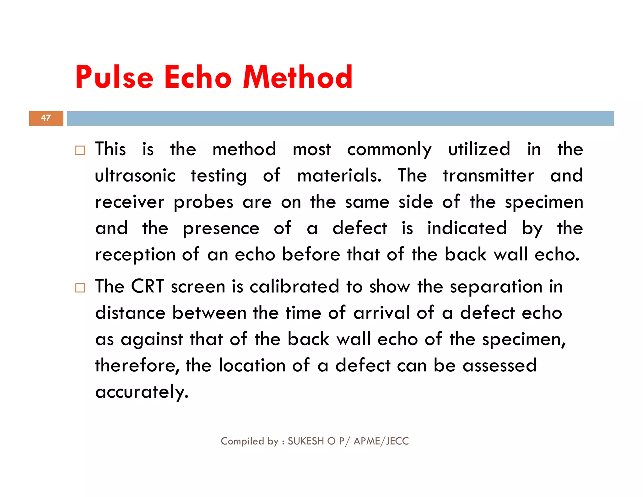 Pulse
Pulse Echo
Echo Method
Method
47
 This is the method most commonly utilized in the
ultrasonic testing of materials. The transmitter and
receiver probes are on the same side of the specimen
and the presence of a defect is indicated by the
reception of an echo before that of the back wall echo.
Compiled by : SUKESH O P/ APME/JECC
reception of an echo before that of the back wall echo.
 The CRT screen is calibrated to show the separation in
distance between the time of arrival of a defect echo
as against that of the back wall echo of the specimen,
therefore, the location of a defect can be assessed
accurately.
 
