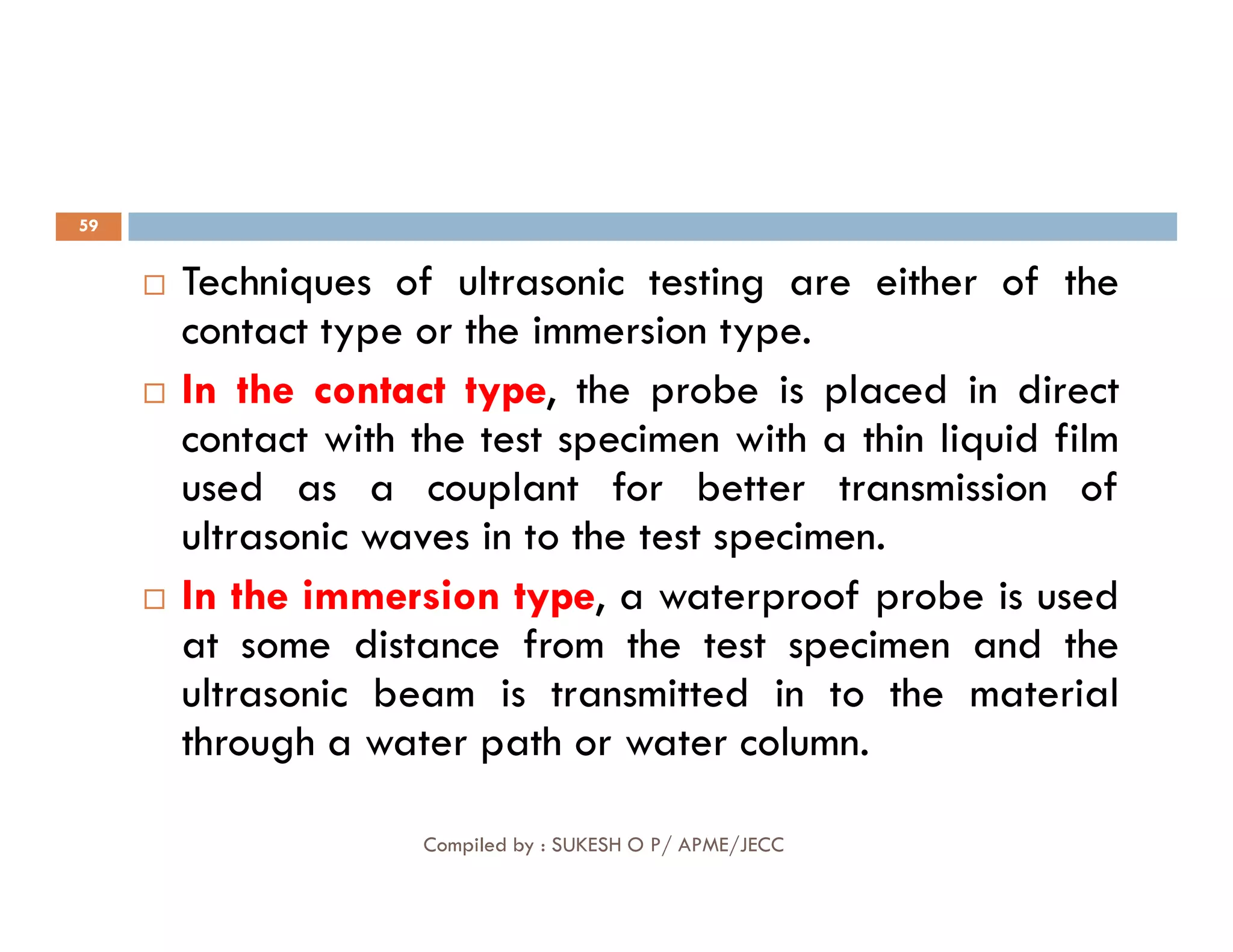59
 Techniques of ultrasonic testing are either of the
contact type or the immersion type.

 In
In the
the contact
contact type
type, the probe is placed in direct
contact with the test specimen with a thin liquid film
used as a couplant for better transmission of
Compiled by : SUKESH O P/ APME/JECC
used as a couplant for better transmission of
ultrasonic waves in to the test specimen.

 In
In the
the immersion
immersion type
type, a waterproof probe is used
at some distance from the test specimen and the
ultrasonic beam is transmitted in to the material
through a water path or water column.
 