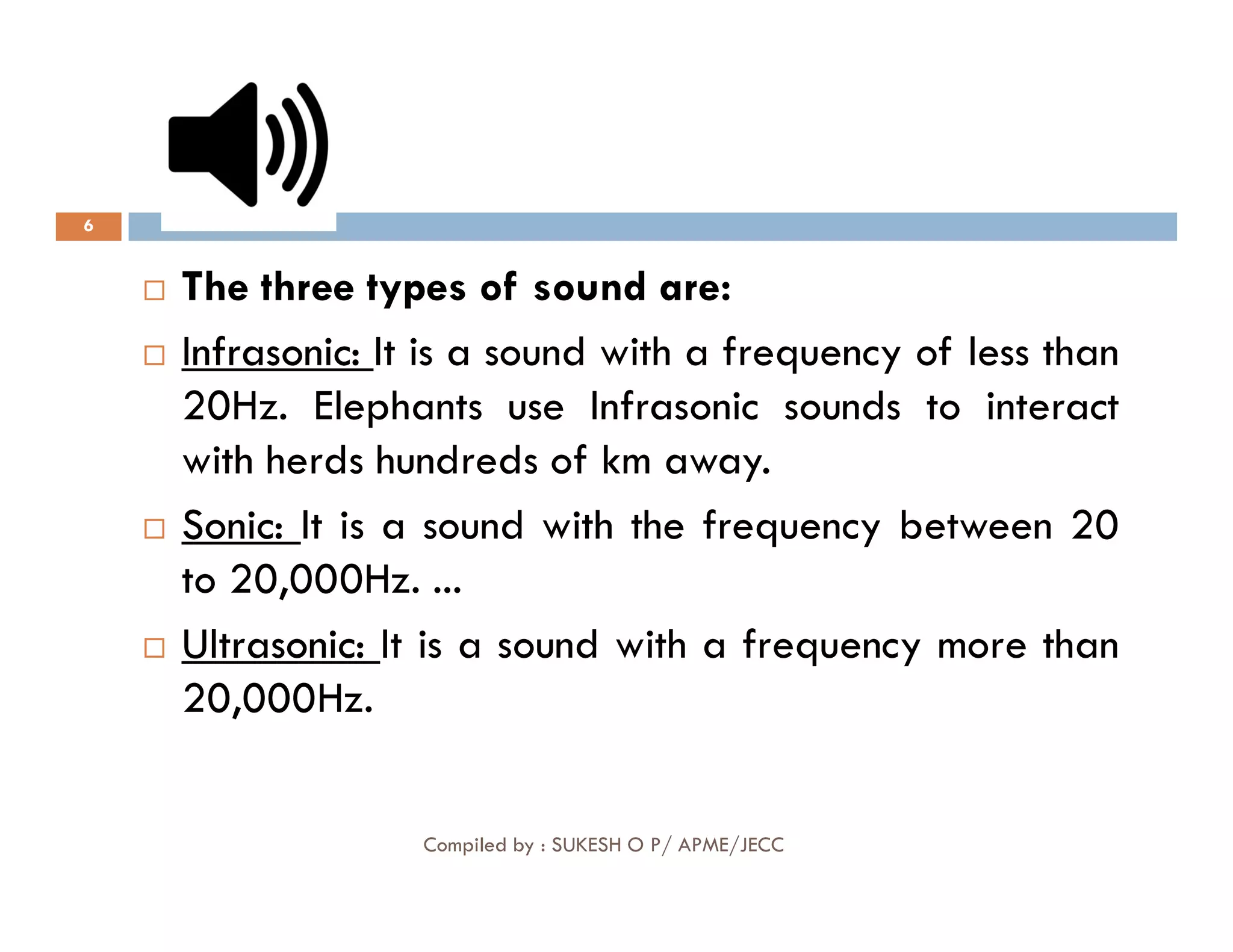 6
 The three types of sound are:

 Infrasonic
Infrasonic:
: It is a sound with a frequency of less than
20Hz. Elephants use Infrasonic sounds to interact
with herds hundreds of km away.
Compiled by : SUKESH O P/ APME/JECC
with herds hundreds of km away.

 Sonic
Sonic:
: It is a sound with the frequency between 20
to 20,000Hz. ...

 Ultrasonic
Ultrasonic:
: It is a sound with a frequency more than
20,000Hz.
 
