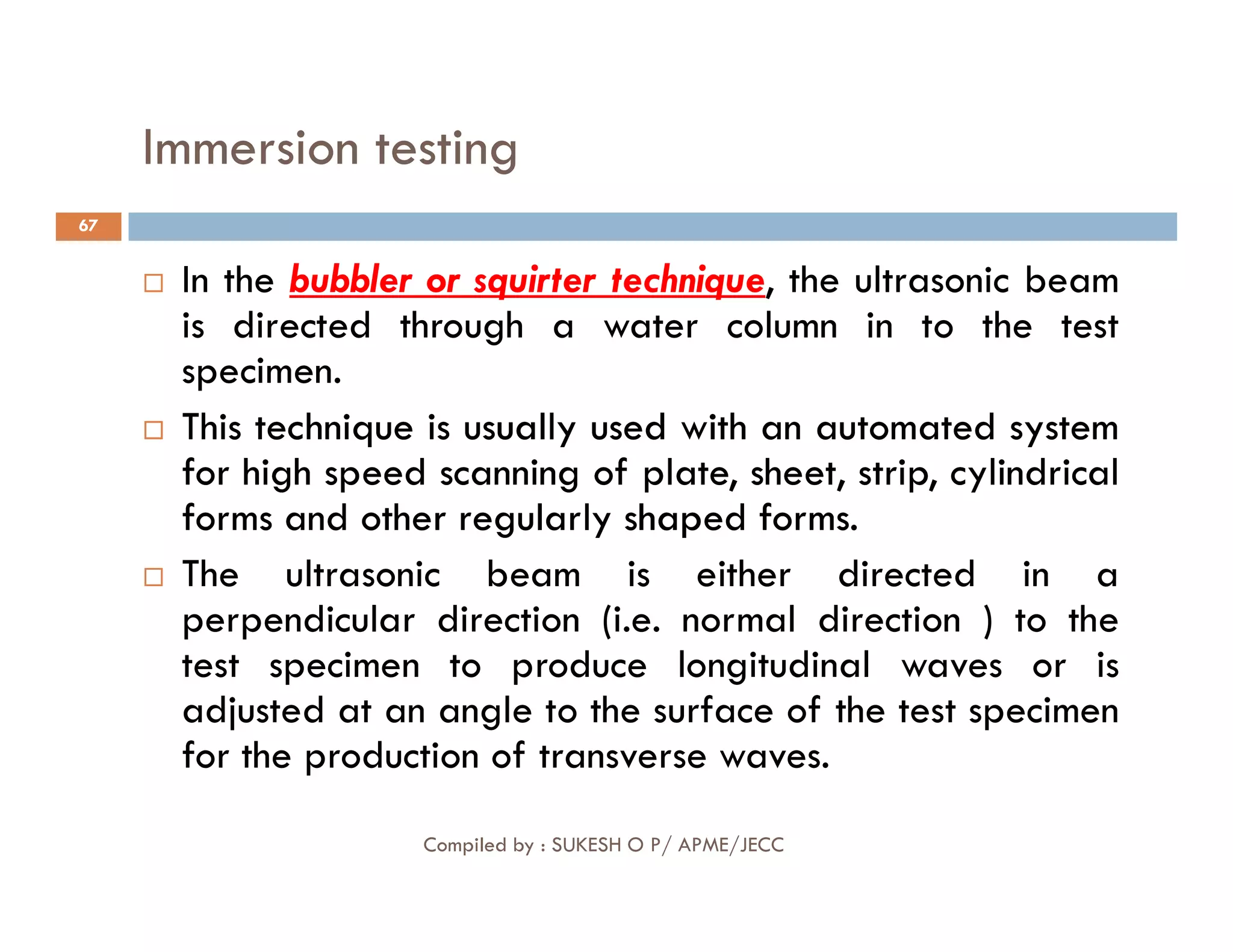 Immersion testing
67
 In the bubbler or squirter technique, the ultrasonic beam
is directed through a water column in to the test
specimen.

 This
This technique
technique is
is usually
usually used
used with
with an
an automated
automated system
system
for
for high
high speed
speed scanning
scanning of
of plate,
plate, sheet,
sheet, strip
strip,
, cylindrical
cylindrical
Compiled by : SUKESH O P/ APME/JECC
for
for high
high speed
speed scanning
scanning of
of plate,
plate, sheet,
sheet, strip
strip,
, cylindrical
cylindrical
forms
forms and
and other
other regularly
regularly shaped
shaped forms
forms.
.
 The ultrasonic beam is either directed in a
perpendicular direction (i.e. normal direction ) to the
test specimen to produce longitudinal waves or is
adjusted at an angle to the surface of the test specimen
for the production of transverse waves.
 
