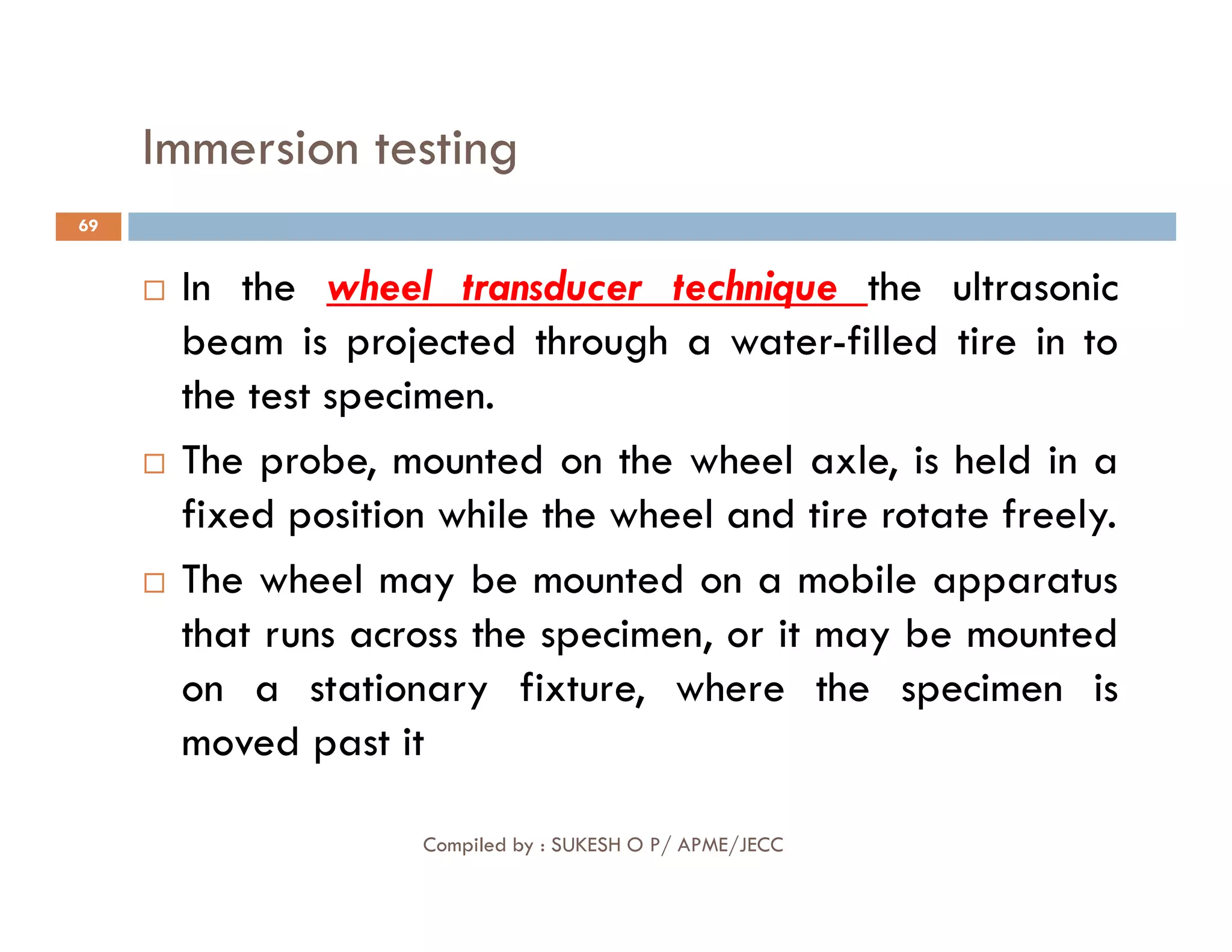 Immersion testing
69
 In the wheel transducer technique the ultrasonic
beam is projected through a water-filled tire in to
the test specimen.
 The probe, mounted on the wheel axle, is held in a
Compiled by : SUKESH O P/ APME/JECC
 The probe, mounted on the wheel axle, is held in a
fixed position while the wheel and tire rotate freely.
 The wheel may be mounted on a mobile apparatus
that runs across the specimen, or it may be mounted
on a stationary fixture, where the specimen is
moved past it
 