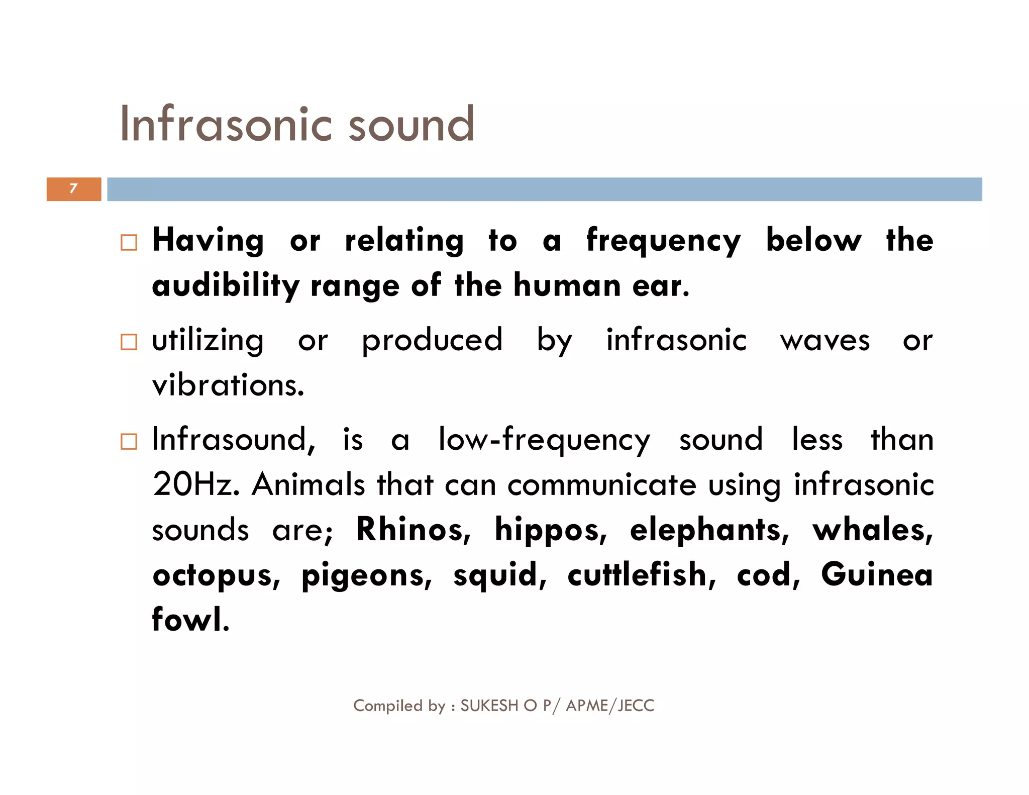 Infrasonic sound
7
 Having or relating to a frequency below the
audibility range of the human ear.
 utilizing or produced by infrasonic waves or
vibrations.
Compiled by : SUKESH O P/ APME/JECC
vibrations.
 Infrasound, is a low-frequency sound less than
20Hz. Animals that can communicate using infrasonic
sounds are; Rhinos, hippos, elephants, whales,
octopus, pigeons, squid, cuttlefish, cod, Guinea
fowl.
 