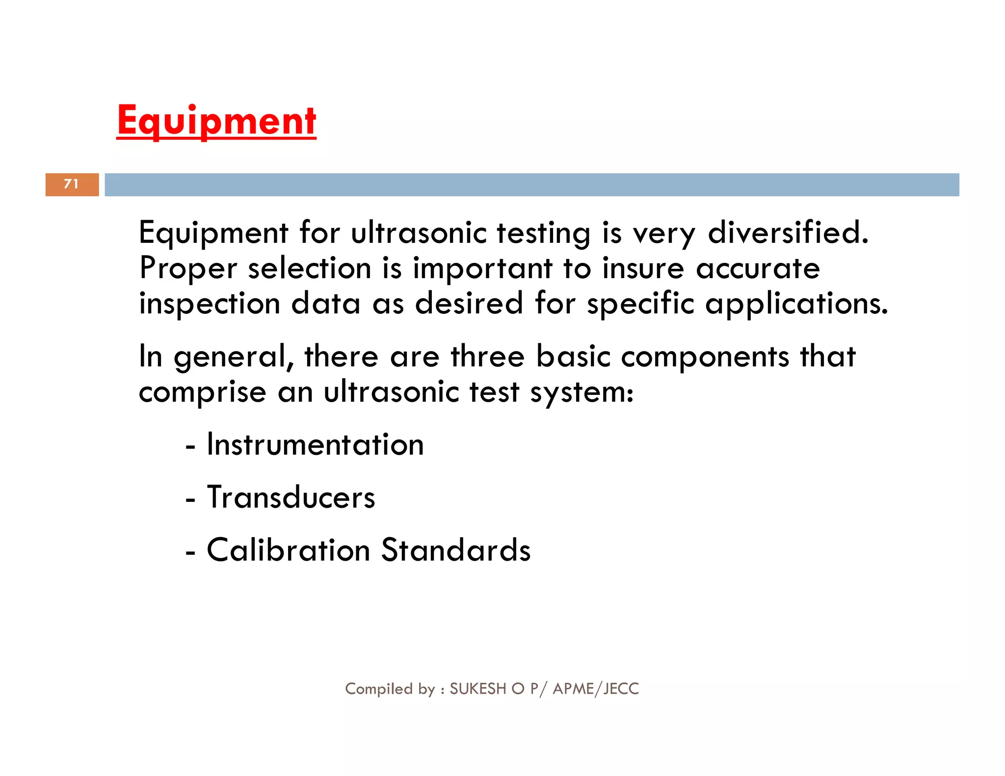 Equipment
Equipment
Equipment for ultrasonic testing is very diversified.
Proper selection is important to insure accurate
inspection data as desired for specific applications.
In general, there are three basic components that
comprise an ultrasonic test system:
71
comprise an ultrasonic test system:
- Instrumentation
- Transducers
- Calibration Standards
Compiled by : SUKESH O P/ APME/JECC
 