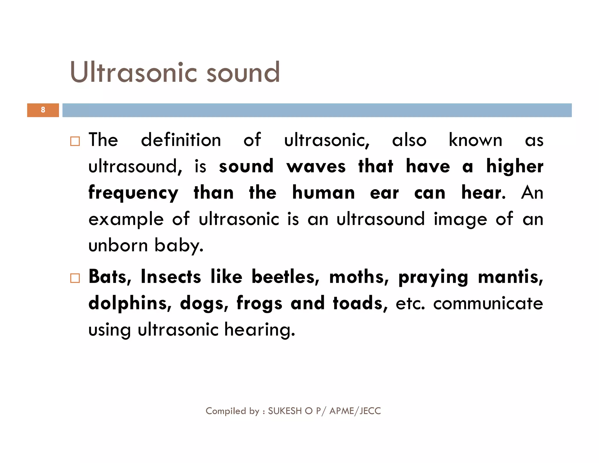 Ultrasonic sound
8
 The definition of ultrasonic, also known as
ultrasound, is sound waves that have a higher
frequency than the human ear can hear. An
example of ultrasonic is an ultrasound image of an
unborn baby.
Compiled by : SUKESH O P/ APME/JECC
unborn baby.
 Bats, Insects like beetles, moths, praying mantis,
dolphins, dogs, frogs and toads, etc. communicate
using ultrasonic hearing.
 