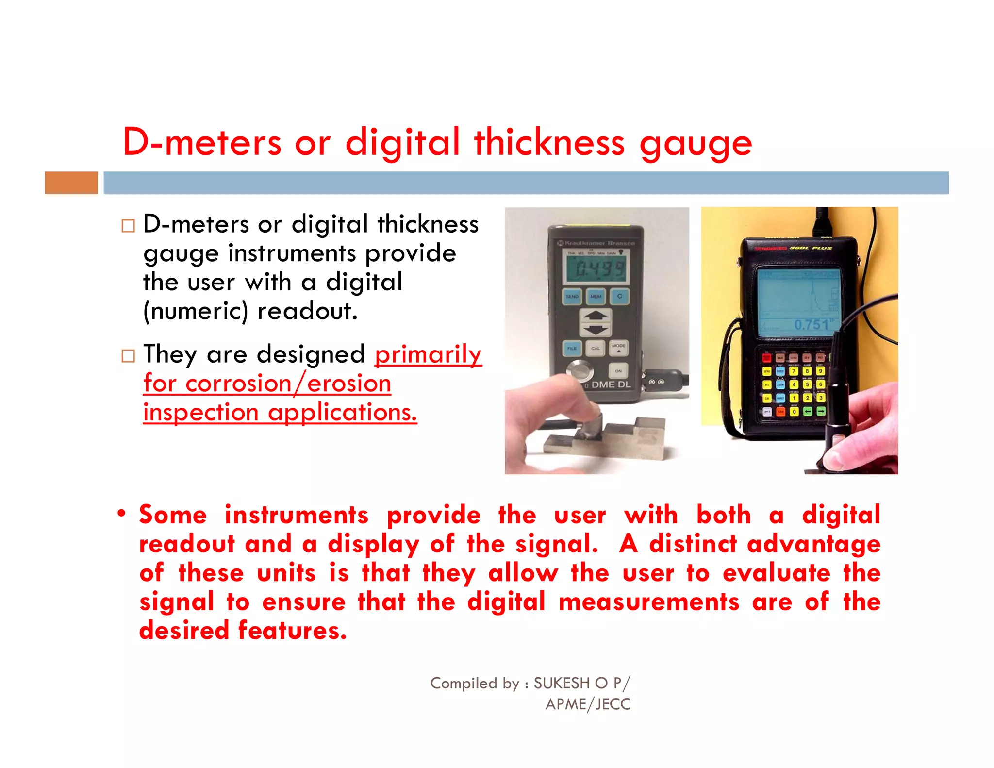 D-meters or digital thickness gauge
 D-meters or digital thickness
gauge instruments provide
the user with a digital
(numeric) readout.
 They are designed primarily
for corrosion/erosion
for corrosion/erosion
inspection applications.
• Some instruments provide the user with both a digital
readout and a display of the signal. A distinct advantage
of these units is that they allow the user to evaluate the
signal to ensure that the digital measurements are of the
desired features.
Compiled by : SUKESH O P/
APME/JECC
81
 