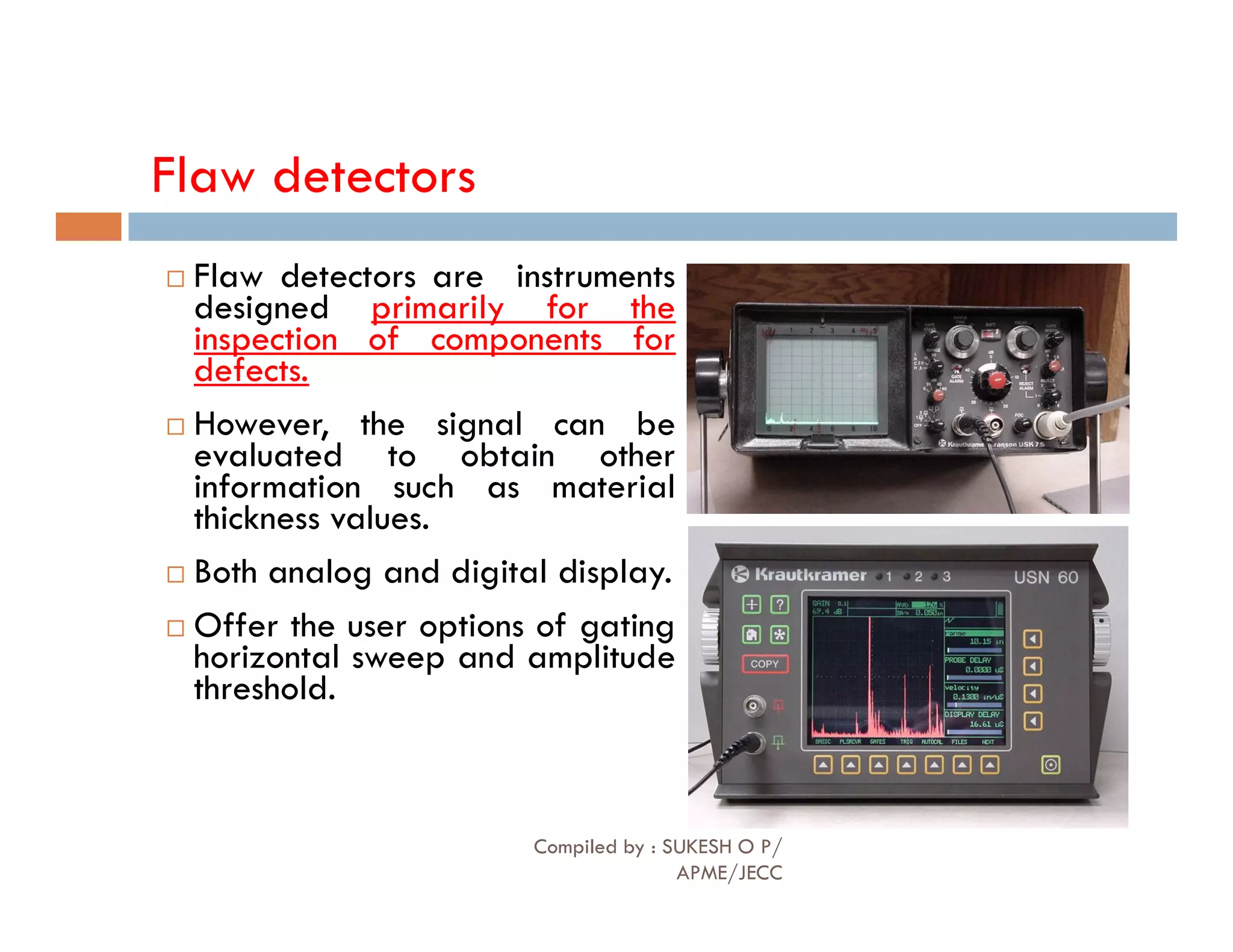 Flaw detectors
 Flaw detectors are instruments
designed primarily for the
inspection of components for
defects.
 However, the signal can be
evaluated to obtain other
information such as material
information such as material
thickness values.
 Both analog and digital display.
 Offer the user options of gating
horizontal sweep and amplitude
threshold.
Compiled by : SUKESH O P/
APME/JECC
82
 