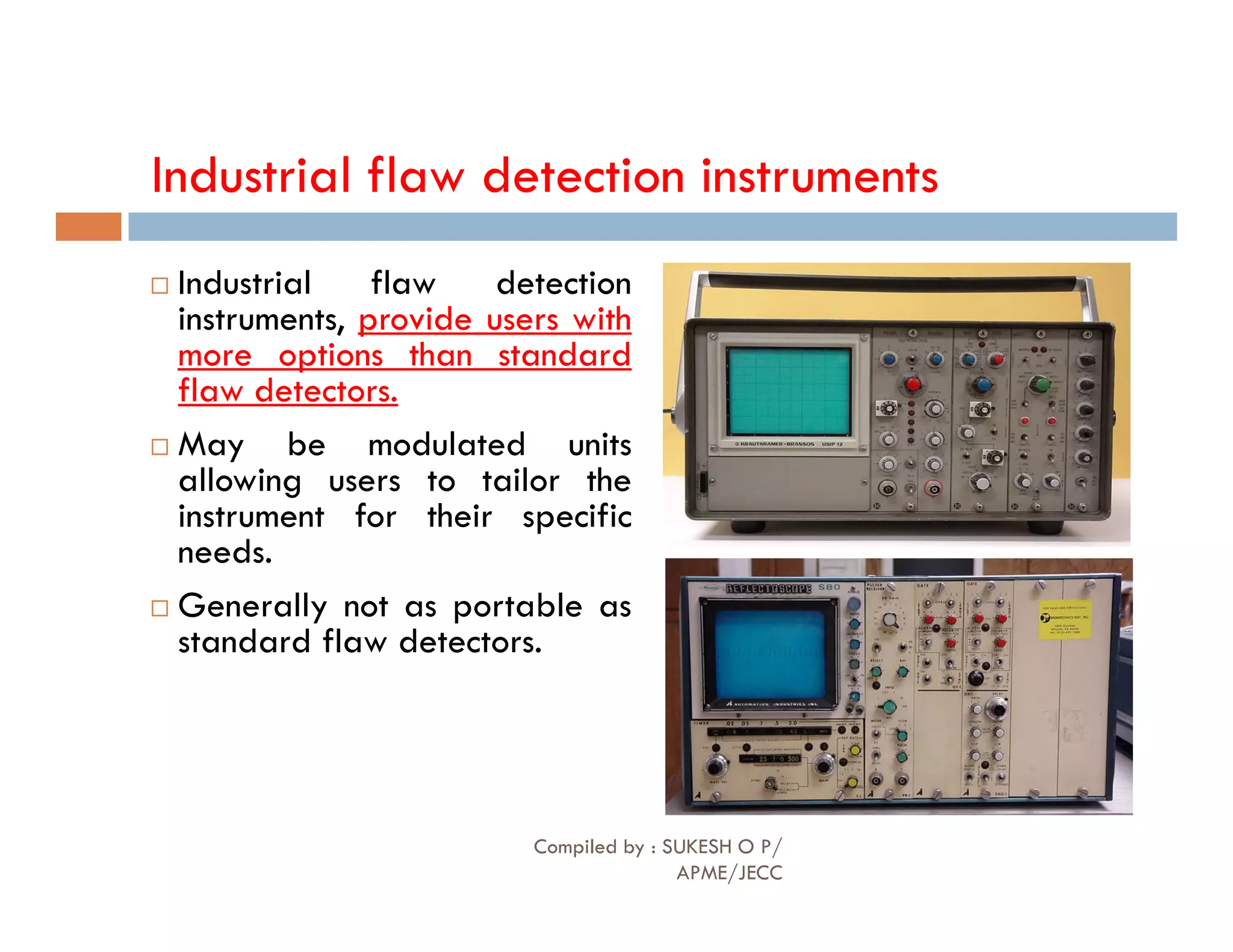 Industrial flaw detection instruments
 Industrial flaw detection
instruments, provide users with
more options than standard
flaw detectors.
 May be modulated units
allowing users to tailor the
allowing users to tailor the
instrument for their specific
needs.
 Generally not as portable as
standard flaw detectors.
Compiled by : SUKESH O P/
APME/JECC
83
 