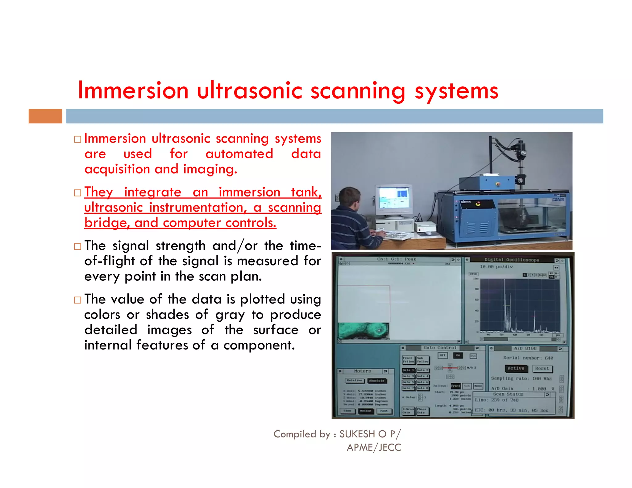 Immersion ultrasonic scanning systems
 Immersion ultrasonic scanning systems
are used for automated data
acquisition and imaging.
 They integrate an immersion tank,
ultrasonic instrumentation, a scanning
bridge, and computer controls.
 The signal strength and/or the time-
 The signal strength and/or the time-
of-flight of the signal is measured for
every point in the scan plan.
 The value of the data is plotted using
colors or shades of gray to produce
detailed images of the surface or
internal features of a component.
Compiled by : SUKESH O P/
APME/JECC
84
 
