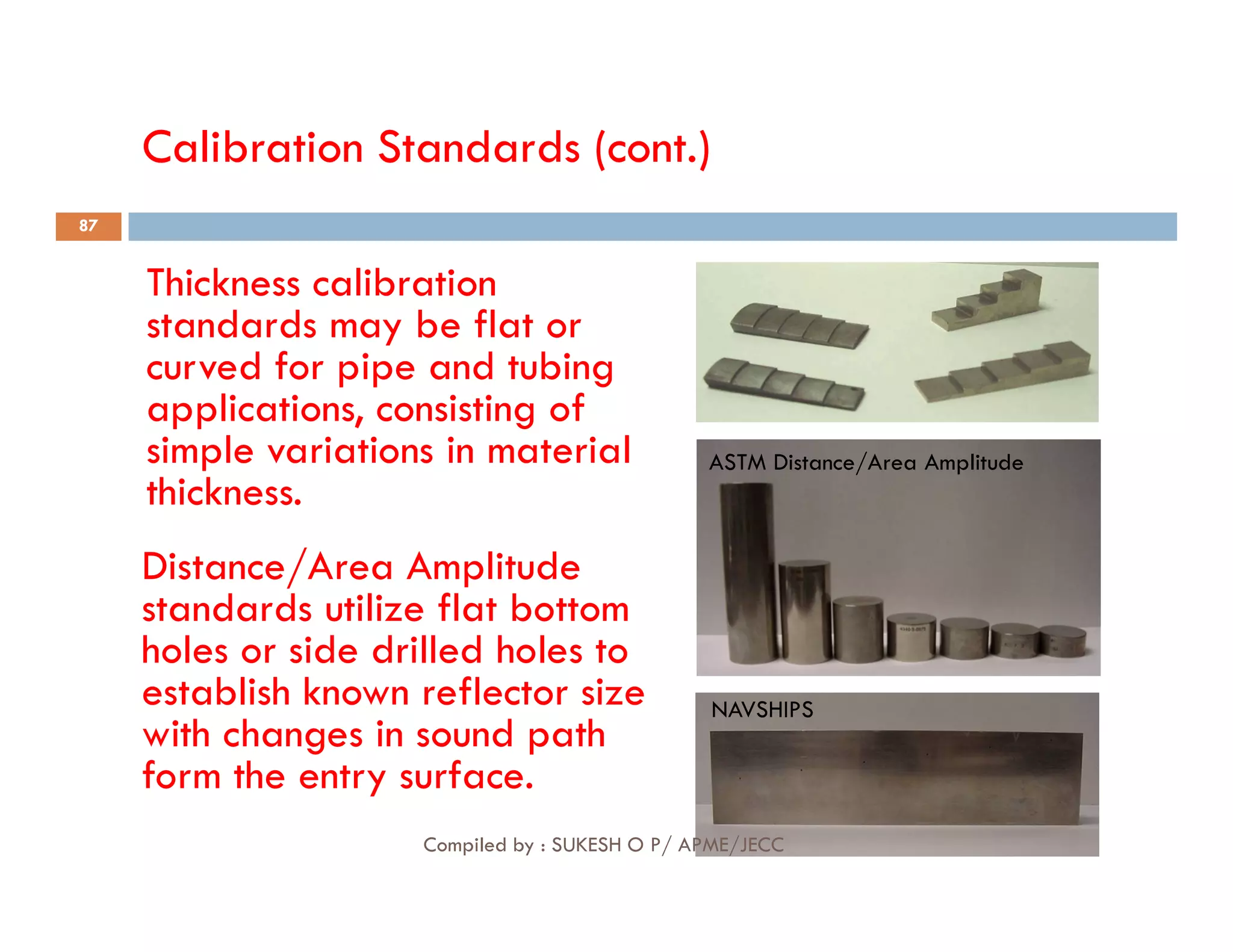 Calibration Standards (cont.)
Thickness calibration
standards may be flat or
curved for pipe and tubing
applications, consisting of
simple variations in material
thickness.
ASTM Distance/Area Amplitude
87
thickness.
Distance/Area Amplitude
standards utilize flat bottom
holes or side drilled holes to
establish known reflector size
with changes in sound path
form the entry surface.
NAVSHIPS
Compiled by : SUKESH O P/ APME/JECC
 
