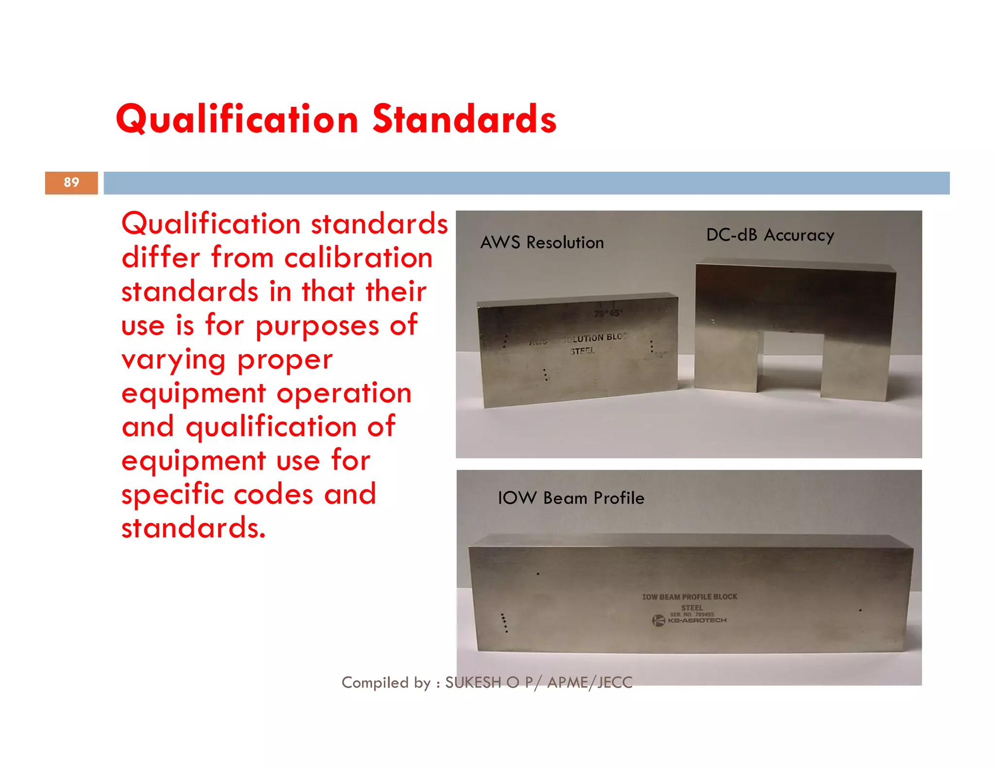 Qualification Standards
Qualification standards
differ from calibration
standards in that their
use is for purposes of
varying proper
equipment operation
AWS Resolution DC-dB Accuracy
89
equipment operation
and qualification of
equipment use for
specific codes and
standards.
IOW Beam Profile
Compiled by : SUKESH O P/ APME/JECC
 