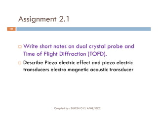 Assignment 2.1
104
 Write short notes on dual crystal probe and
Time of Flight Diffraction (TOFD).
Describe Piezo electric effect and piezo electric
Compiled by : SUKESH O P/ APME/JECC
 Describe Piezo electric effect and piezo electric
transducers electro magnetic acoustic transducer
 