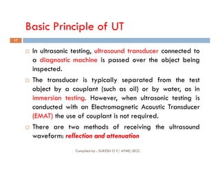 Basic Principle of UT
17
 In ultrasonic testing, ultrasound transducer connected to
a diagnostic machine is passed over the object being
inspected.
 The transducer is typically separated from the test
object by a couplant (such as oil) or by water, as in
Compiled by : SUKESH O P/ APME/JECC
object by a couplant (such as oil) or by water, as in
immersion testing. However, when ultrasonic testing is
conducted with an Electromagnetic Acoustic Transducer
(EMAT) the use of couplant is not required.
 There are two methods of receiving the ultrasound
waveform: reflection and attenuation
 