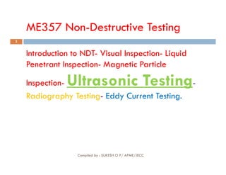 ME357 Non-Destructive Testing
2
Introduction to NDT
Introduction to NDT-
- Visual Inspection
Visual Inspection-
- Liquid
Liquid
Penetrant Inspection
Penetrant Inspection-
- Magnetic
Magnetic Particle
Particle
Inspection
Inspection-
- Ultrasonic Testing
Ultrasonic Testing-
-
Compiled by : SUKESH O P/ APME/JECC
Inspection
Inspection-
- Ultrasonic Testing
Ultrasonic Testing-
-
Radiography Testing
Radiography Testing-
- Eddy Current Testing.
Eddy Current Testing.
 