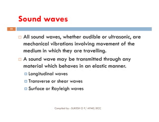 Sound waves
22
 All sound waves, whether audible or ultrasonic, are
mechanical vibrations involving movement of the
medium in which they are travelling.
 A sound wave may be transmitted through any
Compiled by : SUKESH O P/ APME/JECC
 A sound wave may be transmitted through any
material which behaves in an elastic manner.
 Longitudinal waves
 Transverse or shear waves
 Surface or Rayleigh waves
 