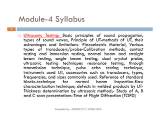 Module-4 Syllabus
3
 Ultrasonic Testing: Basic principles of sound propagation,
types of sound waves, Principle of UT-methods of UT, their
advantages and limitations- Piezoelectric Material, Various
types of transducers/probe-Calibration methods, contact
testing and immersion testing, normal beam and straight
beam testing, angle beam testing, dual crystal probe,
ultrasonic testing techniques resonance testing, through
Compiled by : SUKESH O P/ APME/JECC
ultrasonic testing techniques resonance testing, through
transmission technique, pulse echo testing technique,
instruments used UT, accessories such as transducers, types,
frequencies, and sizes commonly used. Reference of standard
blocks-technique for normal beam inspection-flaw
characterization technique, defects in welded products by UT-
Thickness determination by ultrasonic method;- Study of A, B
and C scan presentations-Time of Flight Diffraction (TOFD)
 