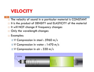 VELOCITY
33
 The velocity of sound in a particular material is CONSTANT
 It is the product of DENSITY and ELASTICITY of the material
 It will NOT change if frequency changes
 Only the wavelength changes
 Examples:
Compiled by : SUKESH O P/ APME/JECC
 Examples:
 V Compression in steel : 5960 m/s
 V Compression in water : 1470 m/s
 V Compression in air : 330 m/s
 