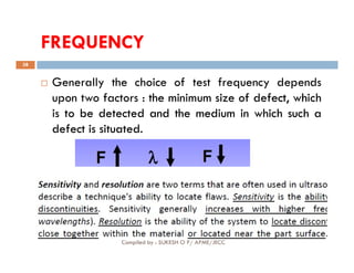 FREQUENCY
38
 Generally the choice of test frequency depends
upon two factors : the
the minimum
minimum size
size of
of defect,
defect, which
which
is
is to
to be
be detected
detected and
and the
the medium
medium in
in which
which such
such a
a
defect
defect is
is situated
situated.
.
Compiled by : SUKESH O P/ APME/JECC
 