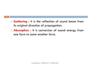 44
 Scattering : it is the reflection of sound beam from
its original direction of propagation.
 Absorption : it is conversion of sound energy from
one form to some another form.
Compiled by : SUKESH O P/ APME/JECC
one form to some another form.
 