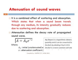 Attenuation of sound waves
45
 It is a combined effect of scattering and absorption.
Which states that when a sound beam travels
through any medium, its intensity gradually reduces
due to scattering and absorption.
Compiled by : SUKESH O P/ APME/JECC
 Attenaution defines the decay rate of propagated
sound wave.
 