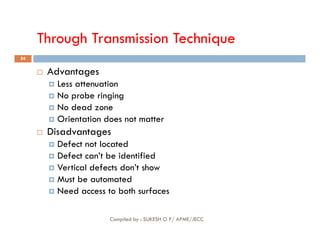 Through Transmission Technique
54
 Advantages
 Less attenuation
 No probe ringing
 No dead zone
 Orientation does not matter
Compiled by : SUKESH O P/ APME/JECC
Orientation does not matter
 Disadvantages
 Defect not located
 Defect can’t be identified
 Vertical defects don’t show
 Must be automated
 Need access to both surfaces
 