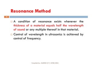 Resonance Method
Resonance Method
56
 A condition of resonance exists whenever the
thickness of a material equals half the wavelength
of sound or any multiple thereof in that material.
 Control of wavelength in ultrasonics is achieved by
Compiled by : SUKESH O P/ APME/JECC
 Control of wavelength in ultrasonics is achieved by
control of frequency.
 