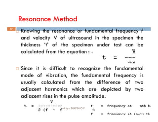 Resonance Method
57
 Knowing the resonance or fundamental frequency f
and velocity V of ultrasound in the specimen the
thickness ‘t’ of the specimen under test can be
calculated from the equation : -
Compiled by : SUKESH O P/ APME/JECC
 Since it is difficult to recognize the fundamental
mode of vibration, the fundamental frequency is
usually calculated from the difference of two
adjacent harmonics which are depicted by two
adjacent rises in the pulse amplitude.
 