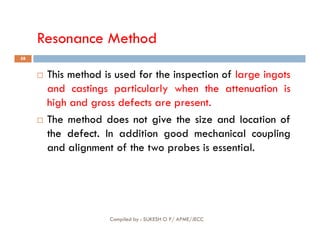 Resonance Method
58
 This method is used for the inspection of large ingots
and castings particularly when the attenuation is
high and gross defects are present.
 The method does
does not
not give
give the
the size
size and
and location
location of
of
Compiled by : SUKESH O P/ APME/JECC
 The method does
does not
not give
give the
the size
size and
and location
location of
of
the
the defect
defect.
. In addition good mechanical coupling
and alignment of the two probes is essential.
 